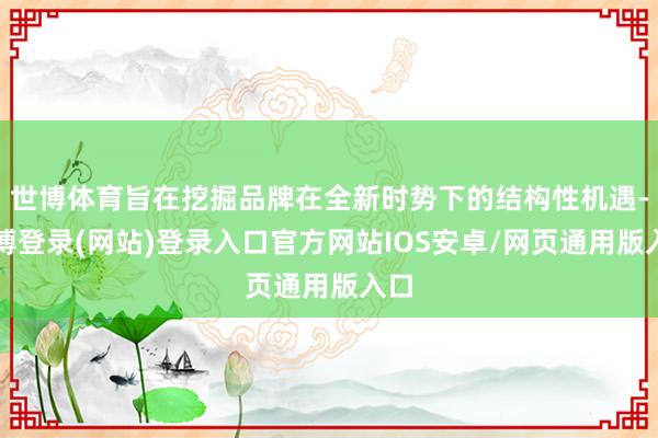 世博体育旨在挖掘品牌在全新时势下的结构性机遇-世博登录(网站)登录入口官方网站IOS安卓/网页通用版入口