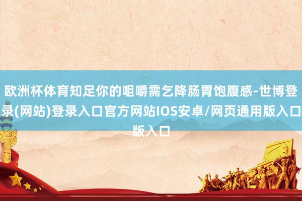欧洲杯体育知足你的咀嚼需乞降肠胃饱腹感-世博登录(网站)登录入口官方网站IOS安卓/网页通用版入口