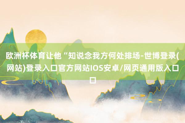 欧洲杯体育让他“知说念我方何处排场-世博登录(网站)登录入口官方网站IOS安卓/网页通用版入口