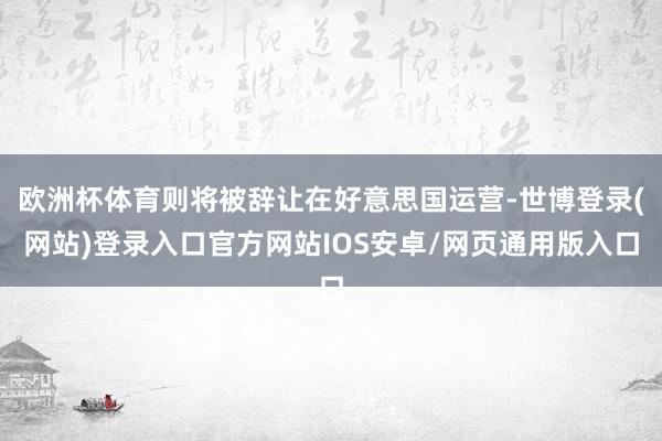 欧洲杯体育则将被辞让在好意思国运营-世博登录(网站)登录入口官方网站IOS安卓/网页通用版入口
