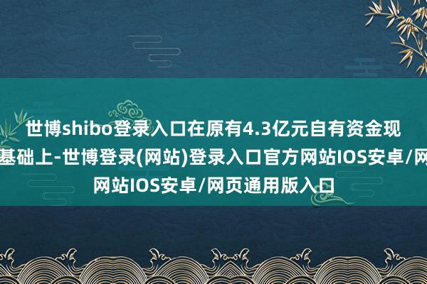 世博shibo登录入口在原有4.3亿元自有资金现款处理额度的基础上-世博登录(网站)登录入口官方网站IOS安卓/网页通用版入口