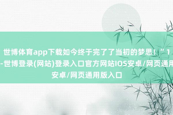 世博体育app下载如今终于完了了当初的梦思！”1月18日-世博登录(网站)登录入口官方网站IOS安卓/网页通用版入口