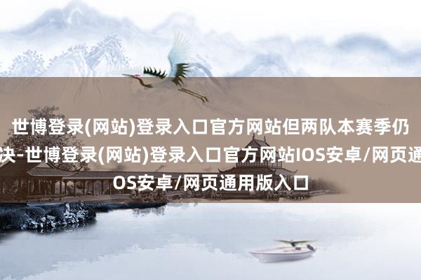世博登录(网站)登录入口官方网站但两队本赛季仍有两次对决-世博登录(网站)登录入口官方网站IOS安卓/网页通用版入口