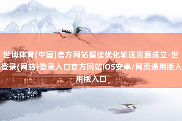 世博体育(中国)官方网站握续优化输送资源成立-世博登录(网站)登录入口官方网站IOS安卓/网页通用版入口
