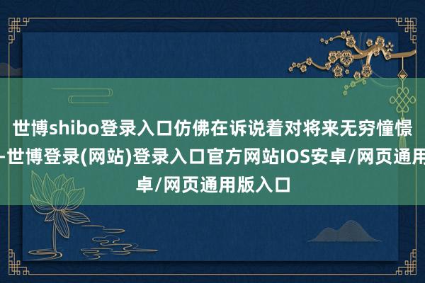 世博shibo登录入口仿佛在诉说着对将来无穷憧憬的故事-世博登录(网站)登录入口官方网站IOS安卓/网页通用版入口
