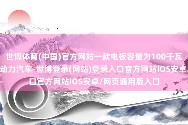 世博体育(中国)官方网站一款电板容量为100千瓦时（kWh）的新动力汽车-世博登录(网站)登录入口官方网站IOS安卓/网页通用版入口