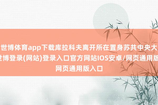 世博体育app下载库拉科夫离开所在置身苏共中央大佬-世博登录(网站)登录入口官方网站IOS安卓/网页通用版入口
