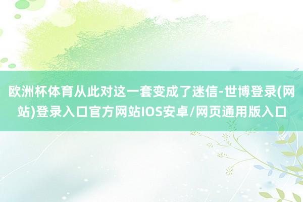 欧洲杯体育从此对这一套变成了迷信-世博登录(网站)登录入口官方网站IOS安卓/网页通用版入口