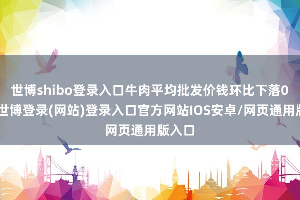 世博shibo登录入口　　牛肉平均批发价钱环比下落0.8%-世博登录(网站)登录入口官方网站IOS安卓/网页通用版入口