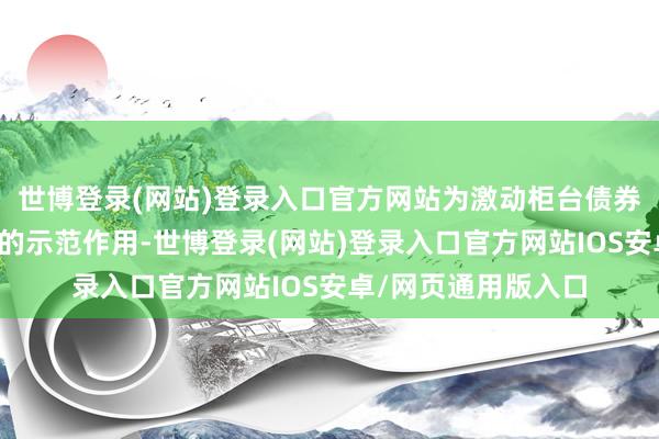 世博登录(网站)登录入口官方网站为激动柜台债券业务发展起到细腻的示范作用-世博登录(网站)登录入口官方网站IOS安卓/网页通用版入口