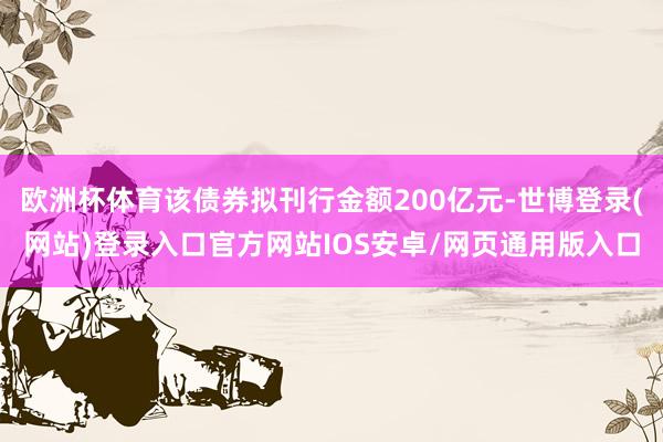 欧洲杯体育该债券拟刊行金额200亿元-世博登录(网站)登录入口官方网站IOS安卓/网页通用版入口