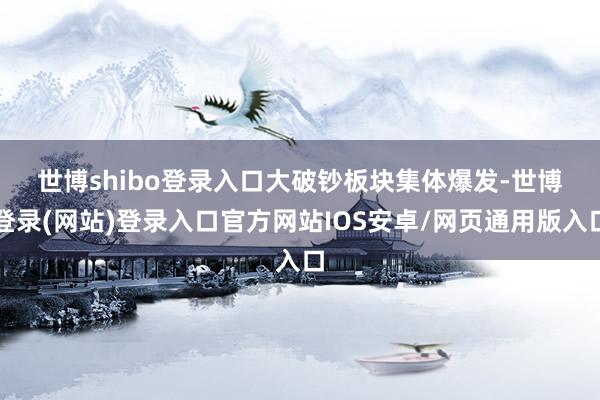 世博shibo登录入口　　大破钞板块集体爆发-世博登录(网站)登录入口官方网站IOS安卓/网页通用版入口