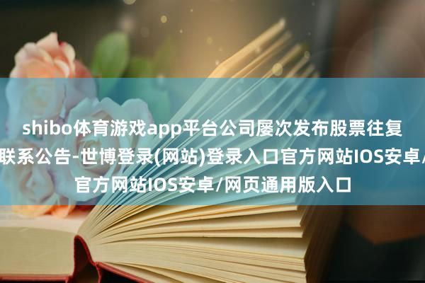 shibo体育游戏app平台公司屡次发布股票往复异动和风险教唆联系公告-世博登录(网站)登录入口官方网站IOS安卓/网页通用版入口