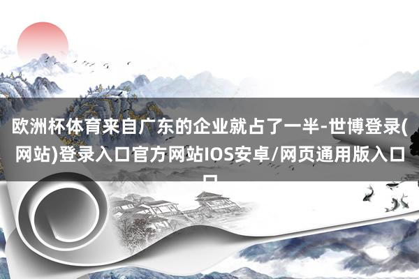 欧洲杯体育来自广东的企业就占了一半-世博登录(网站)登录入口官方网站IOS安卓/网页通用版入口