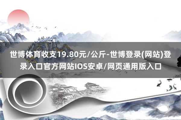 世博体育收支19.80元/公斤-世博登录(网站)登录入口官方网站IOS安卓/网页通用版入口