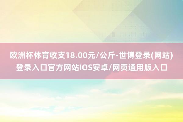 欧洲杯体育收支18.00元/公斤-世博登录(网站)登录入口官方网站IOS安卓/网页通用版入口