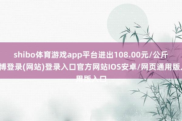 shibo体育游戏app平台进出108.00元/公斤-世博登录(网站)登录入口官方网站IOS安卓/网页通用版入口