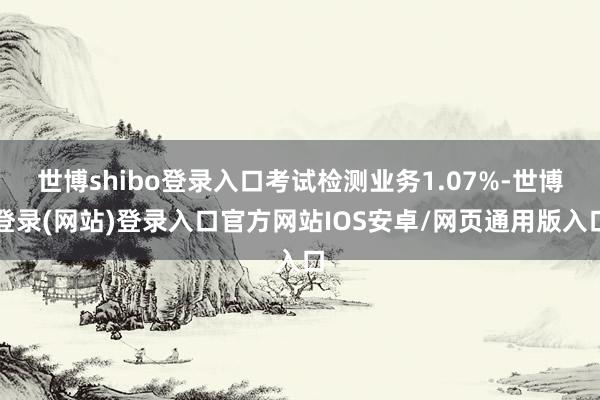 世博shibo登录入口考试检测业务1.07%-世博登录(网站)登录入口官方网站IOS安卓/网页通用版入口