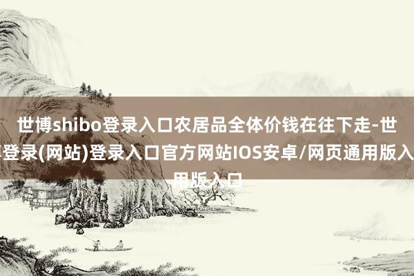 世博shibo登录入口农居品全体价钱在往下走-世博登录(网站)登录入口官方网站IOS安卓/网页通用版入口