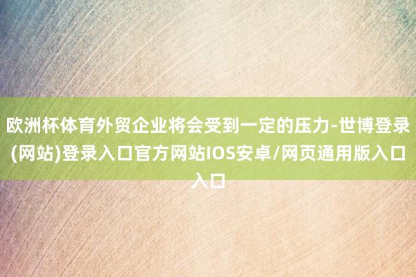 欧洲杯体育外贸企业将会受到一定的压力-世博登录(网站)登录入口官方网站IOS安卓/网页通用版入口
