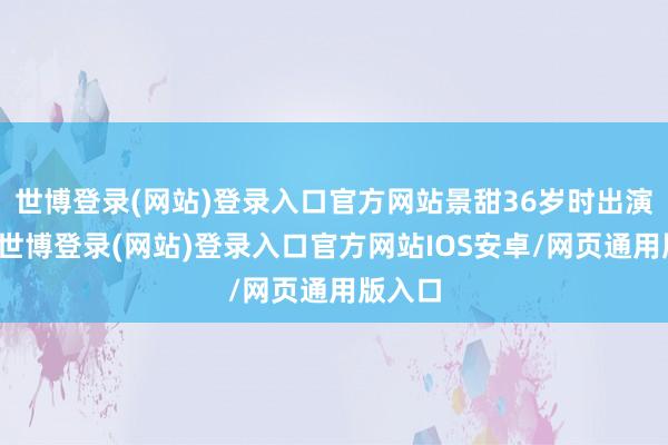 世博登录(网站)登录入口官方网站景甜36岁时出演仙女-世博登录(网站)登录入口官方网站IOS安卓/网页通用版入口