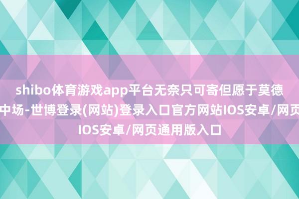 shibo体育游戏app平台无奈只可寄但愿于莫德里奇来稳重中场-世博登录(网站)登录入口官方网站IOS安卓/网页通用版入口