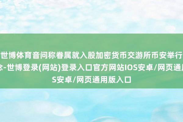 世博体育音问称眷属就入股加密货币交游所币安举行了会说念-世博登录(网站)登录入口官方网站IOS安卓/网页通用版入口