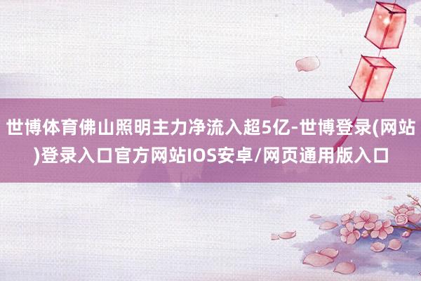 世博体育佛山照明主力净流入超5亿-世博登录(网站)登录入口官方网站IOS安卓/网页通用版入口
