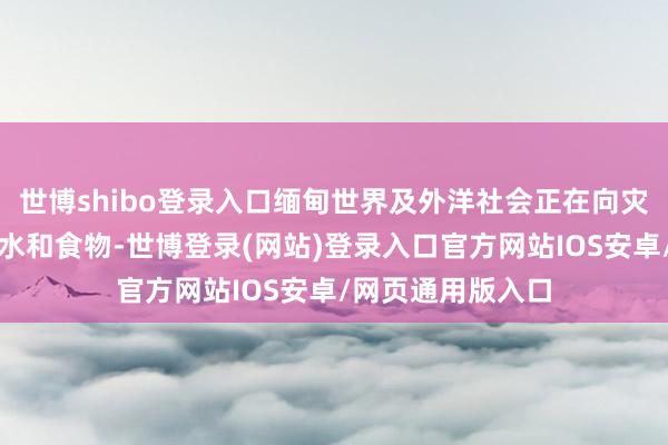 世博shibo登录入口缅甸世界及外洋社会正在向灾地提供清洁饮用水和食物-世博登录(网站)登录入口官方网站IOS安卓/网页通用版入口
