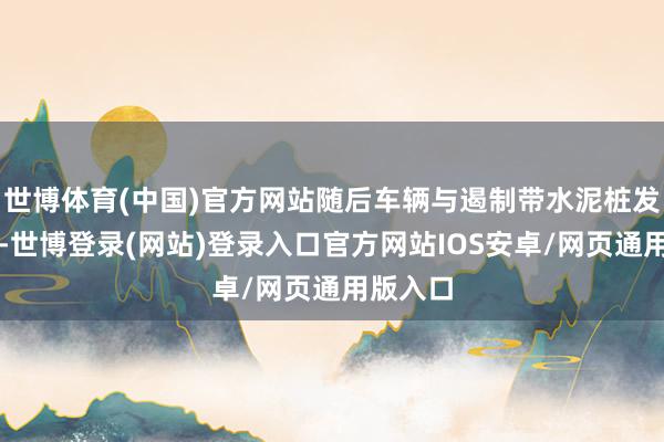 世博体育(中国)官方网站随后车辆与遏制带水泥桩发生碰撞-世博登录(网站)登录入口官方网站IOS安卓/网页通用版入口