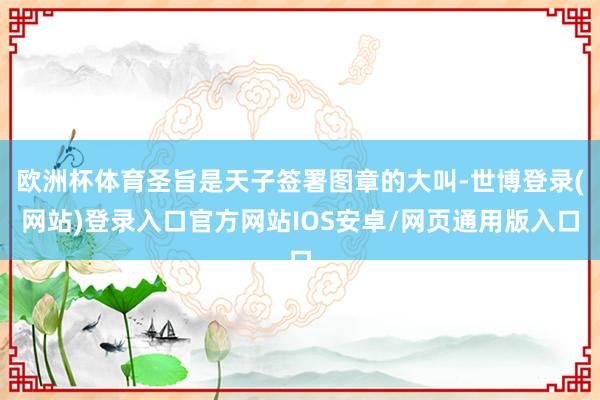 欧洲杯体育圣旨是天子签署图章的大叫-世博登录(网站)登录入口官方网站IOS安卓/网页通用版入口