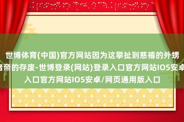 世博体育(中国)官方网站因为这攀扯到慈禧的外甥、侄子兼养子光绪帝的存废-世博登录(网站)登录入口官方网站IOS安卓/网页通用版入口
