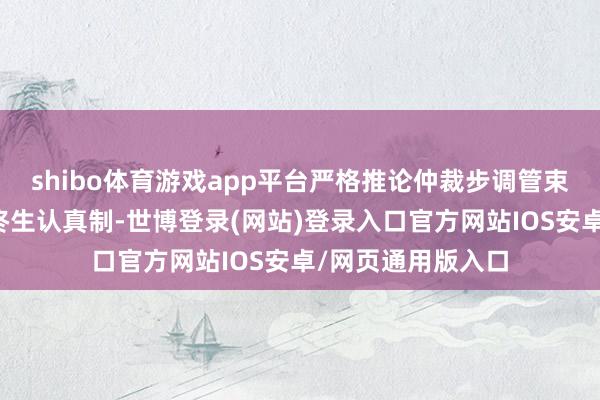 shibo体育游戏app平台严格推论仲裁步调管束监督、案件质料终生认真制-世博登录(网站)登录入口官方网站IOS安卓/网页通用版入口