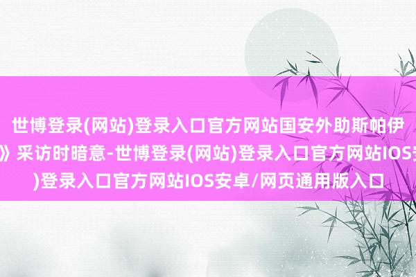 世博登录(网站)登录入口官方网站国安外助斯帕伊奇在收受《咪咕体育》采访时暗意-世博登录(网站)登录入口官方网站IOS安卓/网页通用版入口