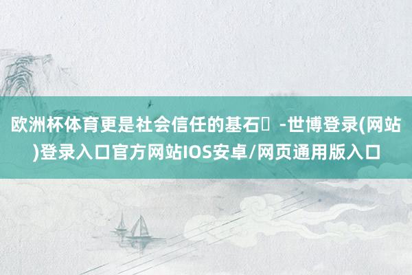 欧洲杯体育更是社会信任的基石‌-世博登录(网站)登录入口官方网站IOS安卓/网页通用版入口