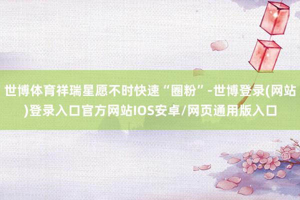 世博体育祥瑞星愿不时快速“圈粉”-世博登录(网站)登录入口官方网站IOS安卓/网页通用版入口