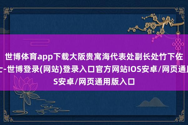 世博体育app下载大阪贵寓海代表处副长处竹下佐智江女士-世博登录(网站)登录入口官方网站IOS安卓/网页通用版入口