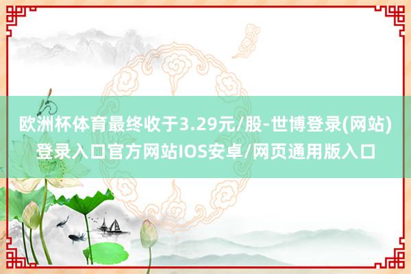 欧洲杯体育最终收于3.29元/股-世博登录(网站)登录入口官方网站IOS安卓/网页通用版入口