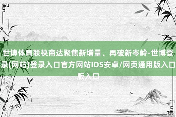 世博体育联袂商达聚焦新增量、再破新岑岭-世博登录(网站)登录入口官方网站IOS安卓/网页通用版入口