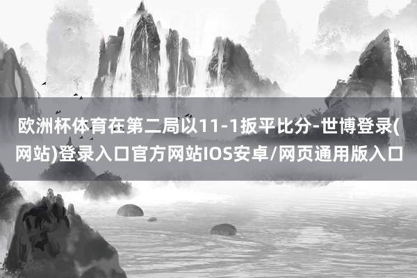 欧洲杯体育在第二局以11-1扳平比分-世博登录(网站)登录入口官方网站IOS安卓/网页通用版入口