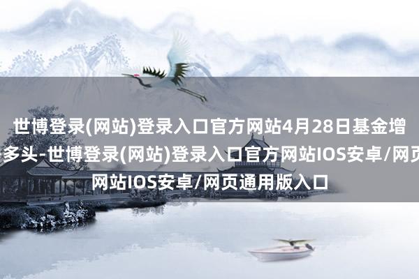 世博登录(网站)登录入口官方网站4月28日基金增多3000手净多头-世博登录(网站)登录入口官方网站IOS安卓/网页通用版入口