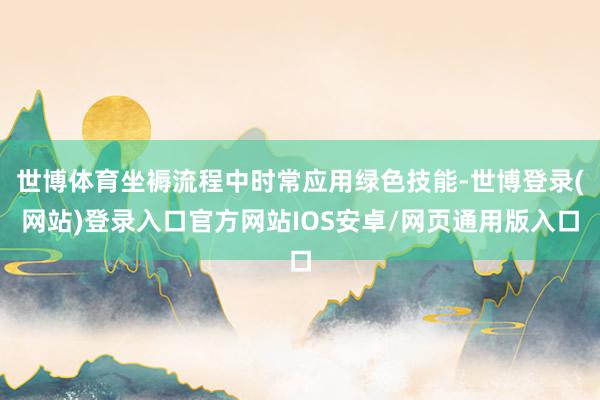 世博体育坐褥流程中时常应用绿色技能-世博登录(网站)登录入口官方网站IOS安卓/网页通用版入口