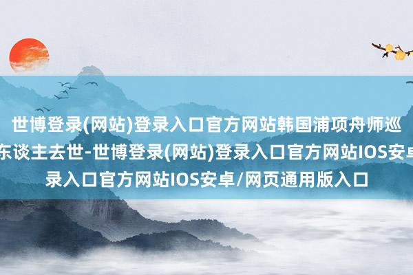 世博登录(网站)登录入口官方网站韩国浦项舟师巡逻机陨落已形成2东谈主去世-世博登录(网站)登录入口官方网站IOS安卓/网页通用版入口
