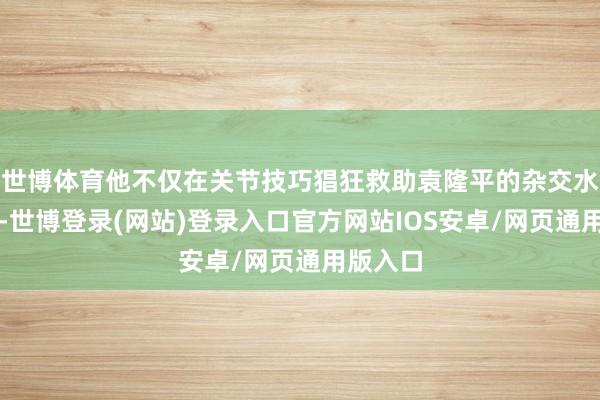 世博体育他不仅在关节技巧猖狂救助袁隆平的杂交水稻磋商-世博登录(网站)登录入口官方网站IOS安卓/网页通用版入口