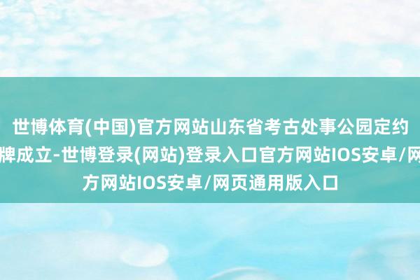 世博体育(中国)官方网站山东省考古处事公园定约在泰安厚爱揭牌成立-世博登录(网站)登录入口官方网站IOS安卓/网页通用版入口