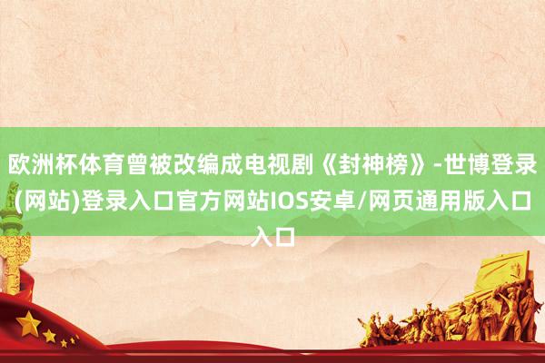 欧洲杯体育曾被改编成电视剧《封神榜》-世博登录(网站)登录入口官方网站IOS安卓/网页通用版入口