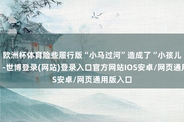 欧洲杯体育险些履行版“小马过河”造成了“小孩儿跪零食”-世博登录(网站)登录入口官方网站IOS安卓/网页通用版入口