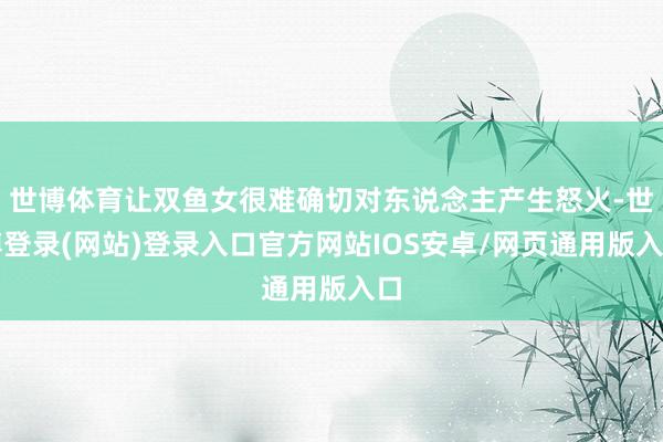 世博体育让双鱼女很难确切对东说念主产生怒火-世博登录(网站)登录入口官方网站IOS安卓/网页通用版入口
