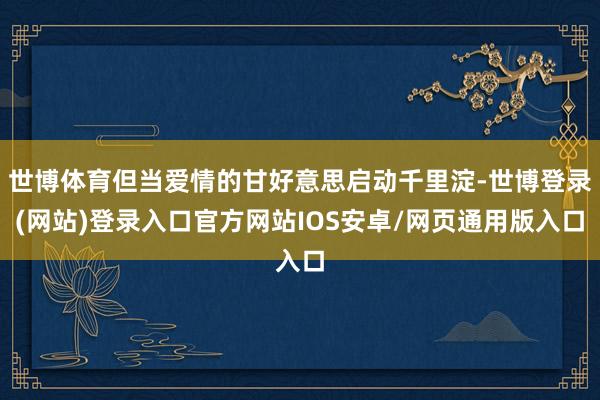 世博体育但当爱情的甘好意思启动千里淀-世博登录(网站)登录入口官方网站IOS安卓/网页通用版入口