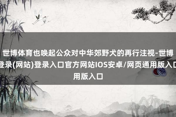 世博体育也唤起公众对中华郊野犬的再行注视-世博登录(网站)登录入口官方网站IOS安卓/网页通用版入口